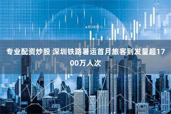 专业配资炒股 深圳铁路暑运首月旅客到发量超1700万人次