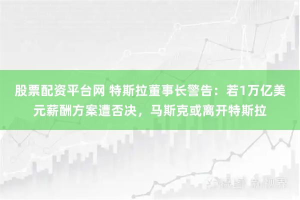 股票配资平台网 特斯拉董事长警告：若1万亿美元薪酬方案遭否决，马斯克或离开特斯拉
