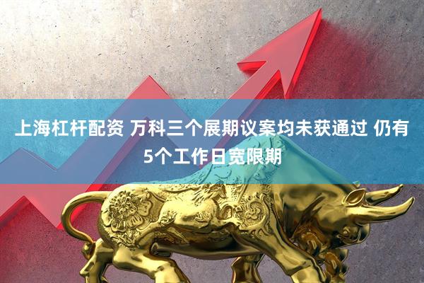上海杠杆配资 万科三个展期议案均未获通过 仍有5个工作日宽限期
