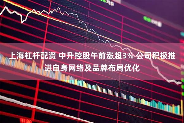上海杠杆配资 中升控股午前涨超3% 公司积极推进自身网络及品牌布局优化