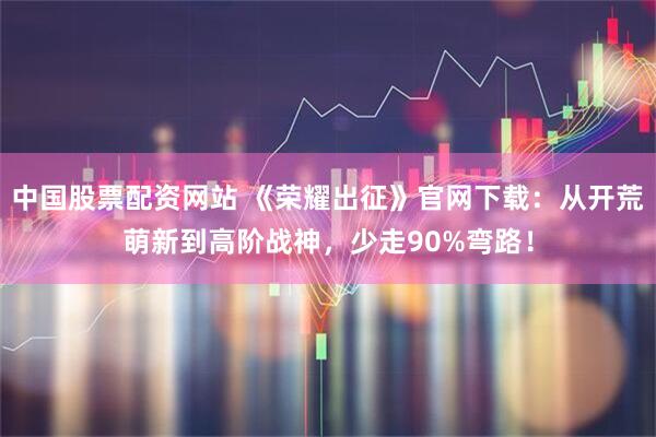 中国股票配资网站 《荣耀出征》官网下载：从开荒萌新到高阶战神，少走90%弯路！