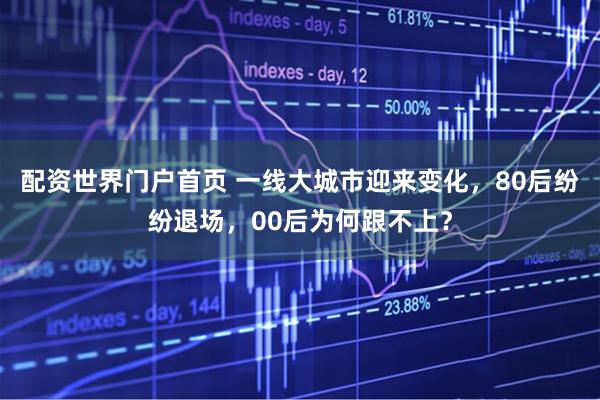 配资世界门户首页 一线大城市迎来变化，80后纷纷退场，00后为何跟不上？