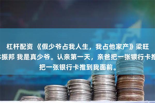 杠杆配资 《假少爷占我人生，我占他家产》梁旺财林子轩林振邦 我是真少爷。认亲第一天，亲爸把一张银行卡推到我面前。