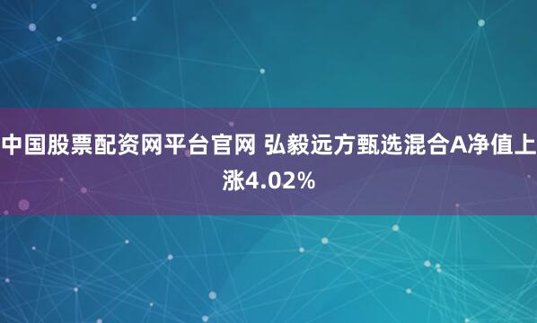中国股票配资网平台官网 弘毅远方甄选混合A净值上涨4.02%