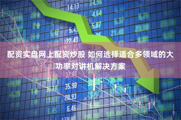 配资实盘网上配资炒股 如何选择适合多领域的大功率对讲机解决方案