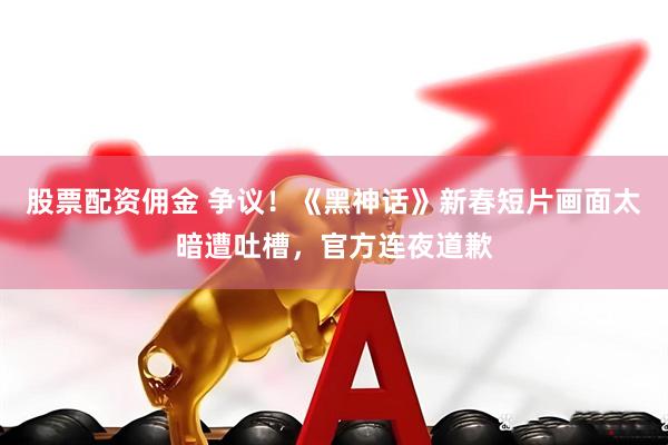 股票配资佣金 争议！《黑神话》新春短片画面太暗遭吐槽，官方连夜道歉