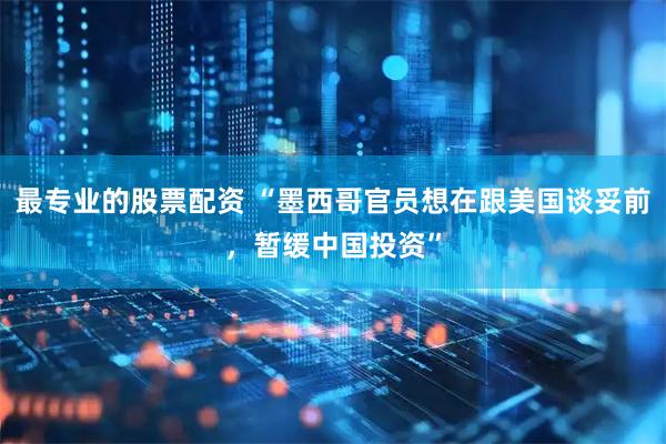 最专业的股票配资 “墨西哥官员想在跟美国谈妥前，暂缓中国投资”
