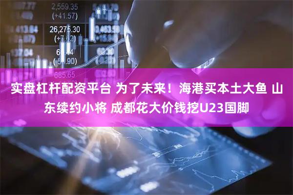 实盘杠杆配资平台 为了未来！海港买本土大鱼 山东续约小将 成都花大价钱挖U23国脚