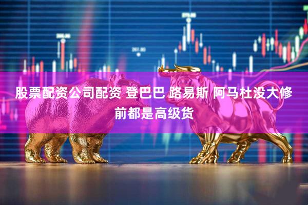 股票配资公司配资 登巴巴 路易斯 阿马杜没大修前都是高级货