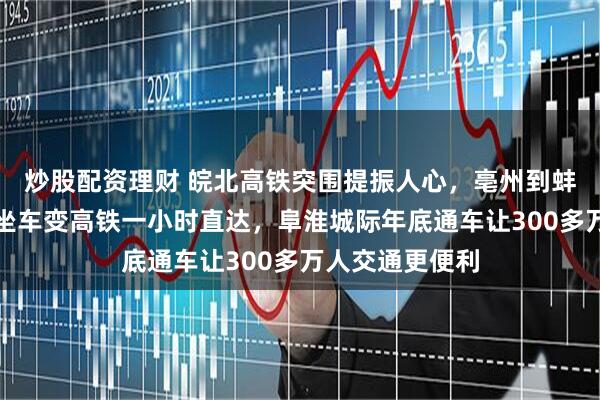 炒股配资理财 皖北高铁突围提振人心，亳州到蚌埠普速五小时坐车变高铁一小时直达，阜淮城际年底通车让300多万人交通更便利