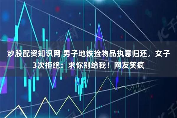 炒股配资知识网 男子地铁捡物品执意归还，女子3次拒绝：求你别给我！网友笑疯