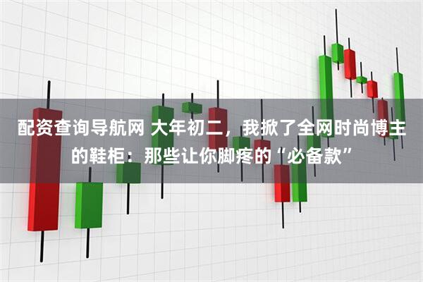配资查询导航网 大年初二，我掀了全网时尚博主的鞋柜：那些让你脚疼的“必备款”