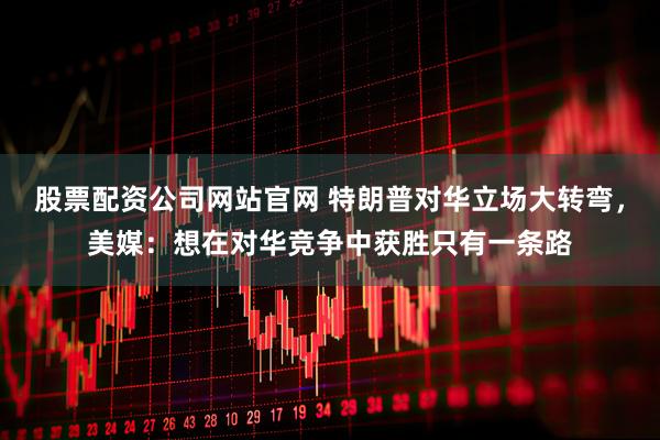 股票配资公司网站官网 特朗普对华立场大转弯，美媒：想在对华竞争中获胜只有一条路
