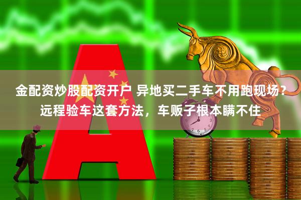 金配资炒股配资开户 异地买二手车不用跑现场？远程验车这套方法，车贩子根本瞒不住