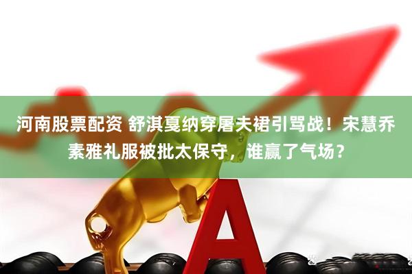 河南股票配资 舒淇戛纳穿屠夫裙引骂战！宋慧乔素雅礼服被批太保守，谁赢了气场？