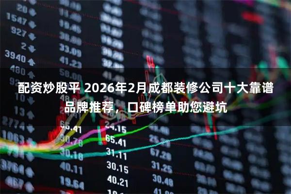 配资炒股平 2026年2月成都装修公司十大靠谱品牌推荐，口碑榜单助您避坑