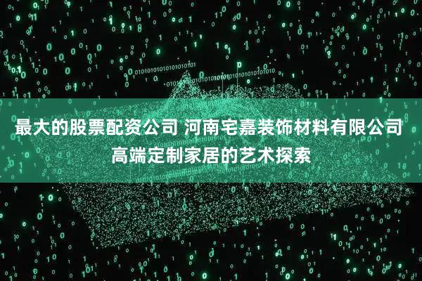 最大的股票配资公司 河南宅嘉装饰材料有限公司 高端定制家居的艺术探索