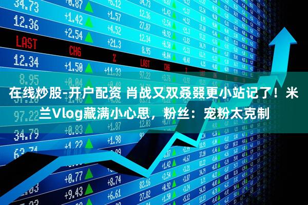 在线炒股-开户配资 肖战又双叒叕更小站记了！米兰Vlog藏满小心思，粉丝：宠粉太克制