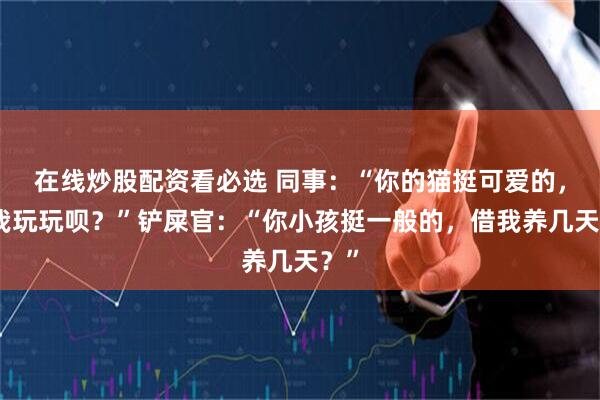 在线炒股配资看必选 同事：“你的猫挺可爱的，借我玩玩呗？”铲屎官：“你小孩挺一般的，借我养几天？”
