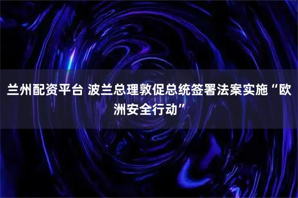 兰州配资平台 波兰总理敦促总统签署法案实施“欧洲安全行动”