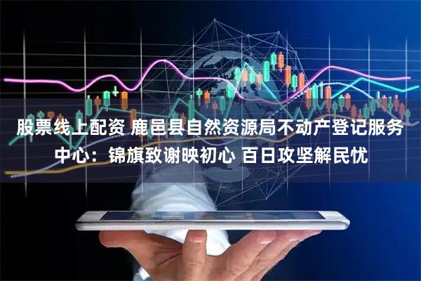 股票线上配资 鹿邑县自然资源局不动产登记服务中心：锦旗致谢映初心 百日攻坚解民忧