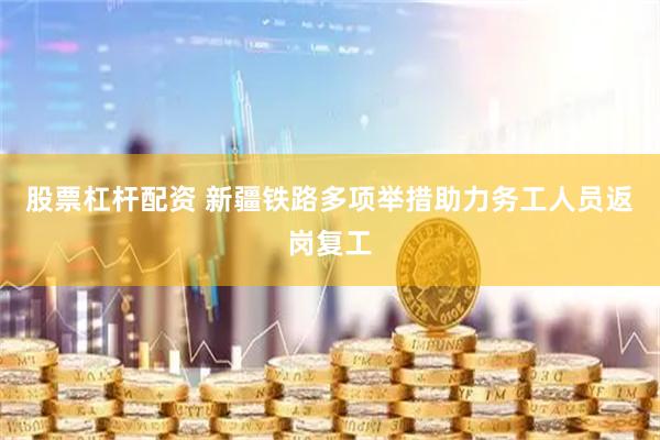 股票杠杆配资 新疆铁路多项举措助力务工人员返岗复工