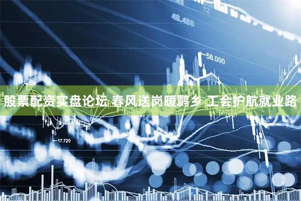 股票配资实盘论坛 春风送岗暖鹮乡 工会护航就业路