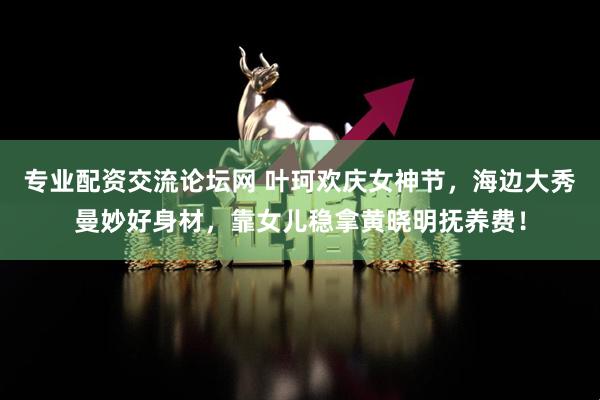 专业配资交流论坛网 叶珂欢庆女神节，海边大秀曼妙好身材，靠女儿稳拿黄晓明抚养费！