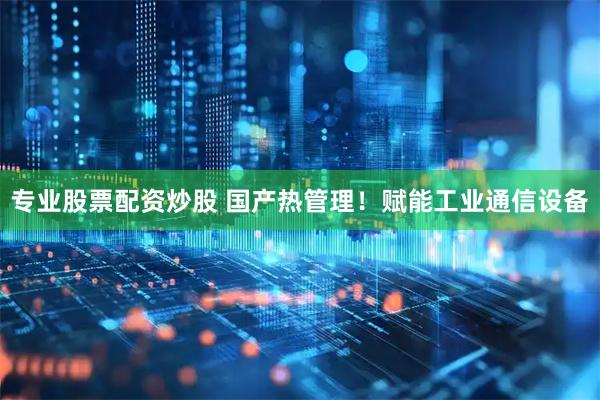 专业股票配资炒股 国产热管理！赋能工业通信设备