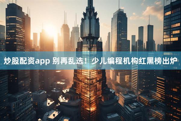 炒股配资app 别再乱选！少儿编程机构红黑榜出炉
