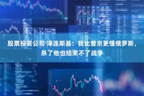 股票投资公司 泽连斯基：我比普京更懂俄罗斯，杀了他也结束不了战争