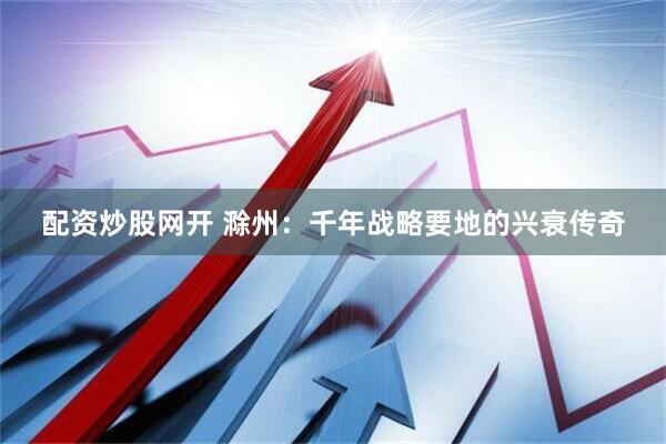 配资炒股网开 滁州：千年战略要地的兴衰传奇