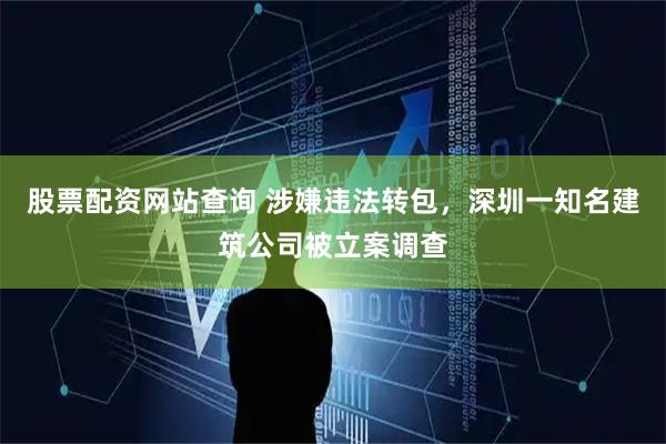 股票配资网站查询 涉嫌违法转包，深圳一知名建筑公司被立案调查