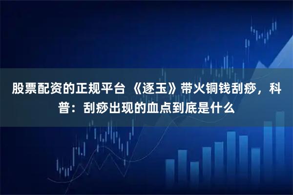 股票配资的正规平台 《逐玉》带火铜钱刮痧，科普：刮痧出现的血点到底是什么
