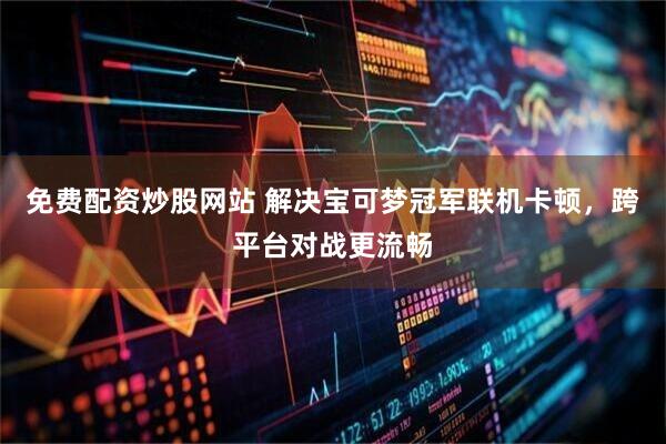 免费配资炒股网站 解决宝可梦冠军联机卡顿，跨平台对战更流畅