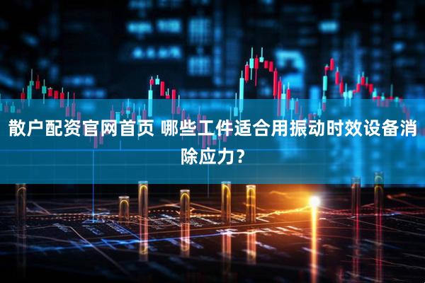 散户配资官网首页 哪些工件适合用振动时效设备消除应力？
